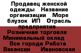 Продавец женской одежды › Название организации ­ Море блузок, ИП › Отрасль предприятия ­ Розничная торговля › Минимальный оклад ­ 1 - Все города Работа » Вакансии   . Ивановская обл.